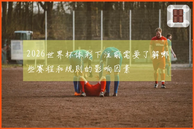 2026世界杯体彩下注前需要了解哪些赛程和规则的影响因素
